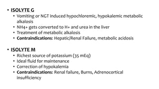 • ISOLYTE G
• Vomiting or NGT induced hypochloremic, hypokalemic metabolic
alkalosis
• NH4+ gets converted to H+ and urea in the liver
• Treatment of metabolic alkalosis
• Contraindications: Hepatic/Renal Failure, metabolic acidosis
• ISOLYTE M
• Richest source of potassium (35 mEq)
• Ideal fluid for maintenance
• Correction of hypokalemia
• Contraindications: Renal failure, Burns, Adrenocortical
insufficiency
 