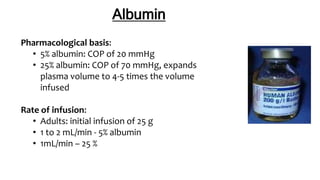 Albumin
Pharmacological basis:
• 5% albumin: COP of 20 mmHg
• 25% albumin: COP of 70 mmHg, expands
plasma volume to 4-5 times the volume
infused
Rate of infusion:
• Adults: initial infusion of 25 g
• 1 to 2 mL/min - 5% albumin
• 1mL/min – 25 %
 