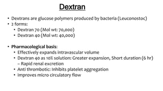 Dextran
• Dextrans are glucose polymers produced by bacteria (Leuconostoc)
• 2 forms:
• Dextran 70 (Mol wt: 70,000)
• Dextran 40 (Mol wt: 40,000)
• Pharmacological basis:
• Effectively expands intravascular volume
• Dextran 40 as 10% solution: Greater expansion, Short duration (6 hr)
– Rapid renal excretion
• Anti thrombotic: Inhibits platelet aggregation
• Improves micro circulatory flow
 