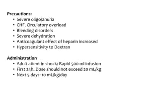 Precautions:
• Severe oligo/anuria
• CHF, Circulatory overload
• Bleeding disorders
• Severe dehydration
• Anticoagulant effect of heparin increased
• Hypersensitivity to Dextran
Administration
• Adult atient in shock: Rapid 500 ml infusion
• First 24h: Dose should not exceed 20 mL/kg
• Next 5 days: 10 mL/kg/day
 