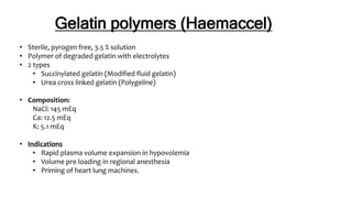 Gelatin polymers (Haemaccel)
• Sterile, pyrogen free, 3.5 % solution
• Polymer of degraded gelatin with electrolytes
• 2 types
• Succinylated gelatin (Modified fluid gelatin)
• Urea cross linked gelatin (Polygeline)
• Composition:
NaCl: 145 mEq
Ca: 12.5 mEq
K: 5.1 mEq
• Indications
• Rapid plasma volume expansion in hypovolemia
• Volume pre loading in regional anesthesia
• Priming of heart lung machines.
 
