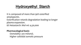 Hydroxyethyl Starch
It is composed of more than 90% esterified
amylopectin.
Esterification retards degradation leading to longer
plasma expansion.
6% Hetastarch: Mol wt: 4,50,000
Pharmacological basis:
Osmolality: 310 mOsm/L
Higher colloidal osmotic pressure
 