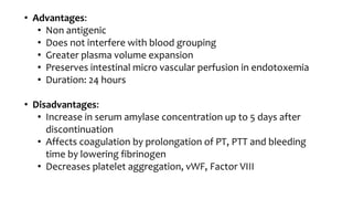 • Advantages:
• Non antigenic
• Does not interfere with blood grouping
• Greater plasma volume expansion
• Preserves intestinal micro vascular perfusion in endotoxemia
• Duration: 24 hours
• Disadvantages:
• Increase in serum amylase concentration up to 5 days after
discontinuation
• Affects coagulation by prolongation of PT, PTT and bleeding
time by lowering fibrinogen
• Decreases platelet aggregation, vWF, Factor VIII
 