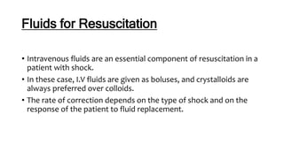 Fluids for Resuscitation
• Intravenous fluids are an essential component of resuscitation in a
patient with shock.
• In these case, I.V fluids are given as boluses, and crystalloids are
always preferred over colloids.
• The rate of correction depends on the type of shock and on the
response of the patient to fluid replacement.
 
