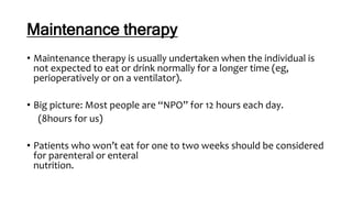 Maintenance therapy
• Maintenance therapy is usually undertaken when the individual is
not expected to eat or drink normally for a longer time (eg,
perioperatively or on a ventilator).
• Big picture: Most people are “NPO” for 12 hours each day.
(8hours for us)
• Patients who won’t eat for one to two weeks should be considered
for parenteral or enteral
nutrition.
 