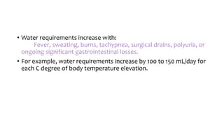 • Water requirements increase with:
Fever, sweating, burns, tachypnea, surgical drains, polyuria, or
ongoing significant gastrointestinal losses.
• For example, water requirements increase by 100 to 150 mL/day for
each C degree of body temperature elevation.
 