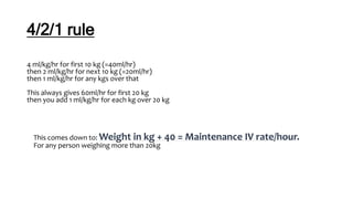 4/2/1 rule
4 ml/kg/hr for first 10 kg (=40ml/hr)
then 2 ml/kg/hr for next 10 kg (=20ml/hr)
then 1 ml/kg/hr for any kgs over that
This always gives 60ml/hr for first 20 kg
then you add 1 ml/kg/hr for each kg over 20 kg
This comes down to: Weight in kg + 40 = Maintenance IV rate/hour.
For any person weighing more than 20kg
 