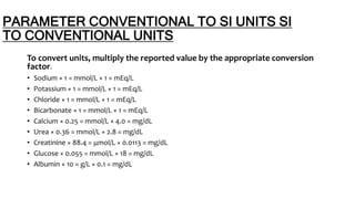 PARAMETER CONVENTIONAL TO SI UNITS SI
TO CONVENTIONAL UNITS
To convert units, multiply the reported value by the appropriate conversion
factor.
• Sodium × 1 = mmol/L × 1 = mEq/L
• Potassium × 1 = mmol/L × 1 = mEq/L
• Chloride × 1 = mmol/L × 1 = mEq/L
• Bicarbonate × 1 = mmol/L × 1 = mEq/L
• Calcium × 0.25 = mmol/L × 4.0 = mg/dL
• Urea × 0.36 = mmol/L × 2.8 = mg/dL
• Creatinine × 88.4 = μmol/L × 0.0113 = mg/dL
• Glucose × 0.055 = mmol/L × 18 = mg/dL
• Albumin × 10 = g/L × 0.1 = mg/dL
 