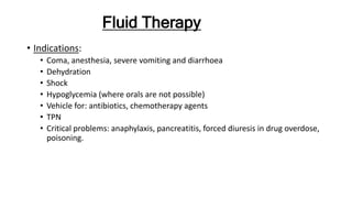 Fluid Therapy
• Indications:
• Coma, anesthesia, severe vomiting and diarrhoea
• Dehydration
• Shock
• Hypoglycemia (where orals are not possible)
• Vehicle for: antibiotics, chemotherapy agents
• TPN
• Critical problems: anaphylaxis, pancreatitis, forced diuresis in drug overdose,
poisoning.
 