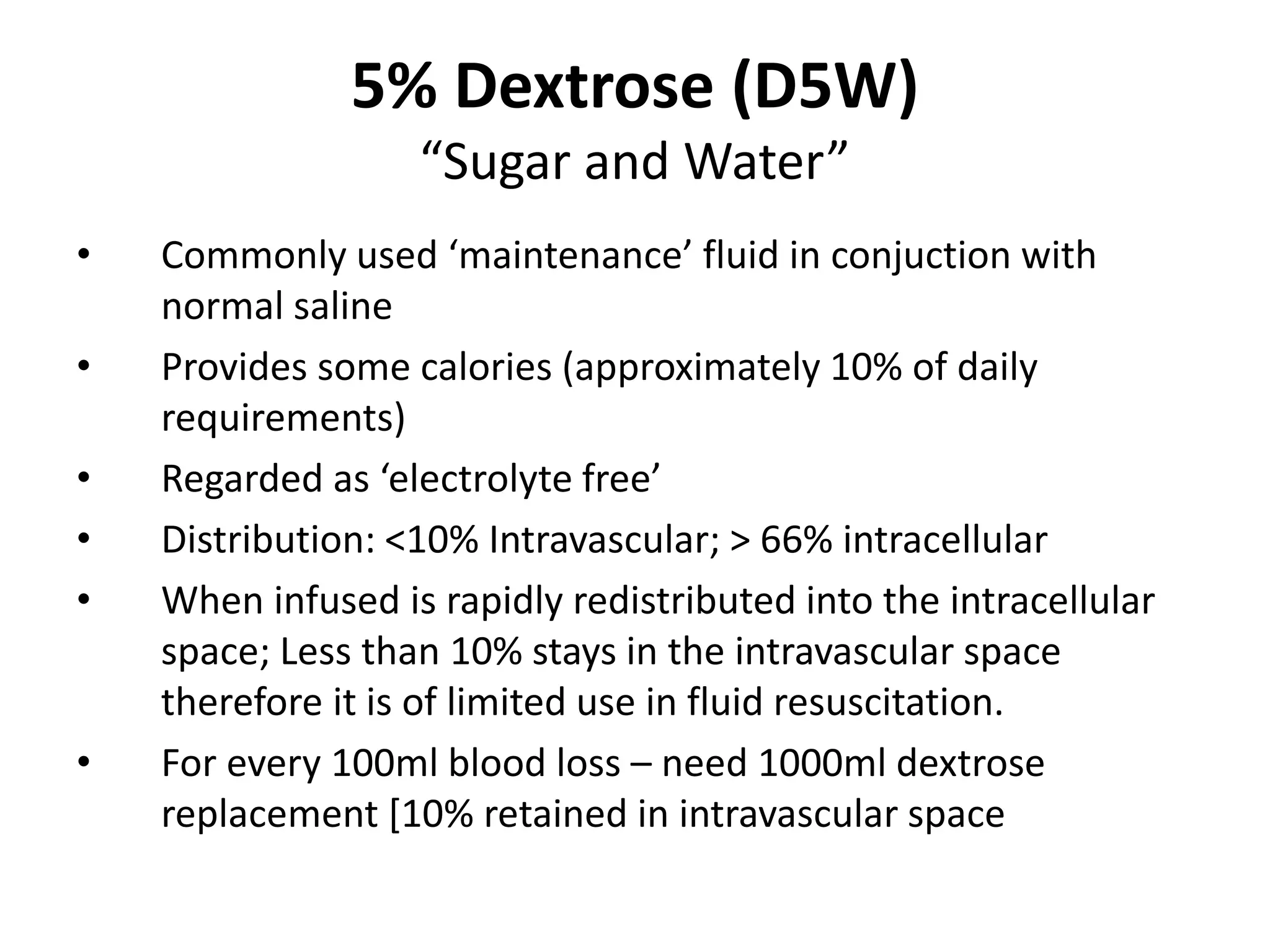 5% Dextrose (D5W)
“Sugar and Water”
• Commonly used ‘maintenance’ fluid in conjuction with
normal saline
• Provides some calories (approximately 10% of daily
requirements)
• Regarded as ‘electrolyte free’
• Distribution: <10% Intravascular; > 66% intracellular
• When infused is rapidly redistributed into the intracellular
space; Less than 10% stays in the intravascular space
therefore it is of limited use in fluid resuscitation.
• For every 100ml blood loss – need 1000ml dextrose
replacement [10% retained in intravascular space
 