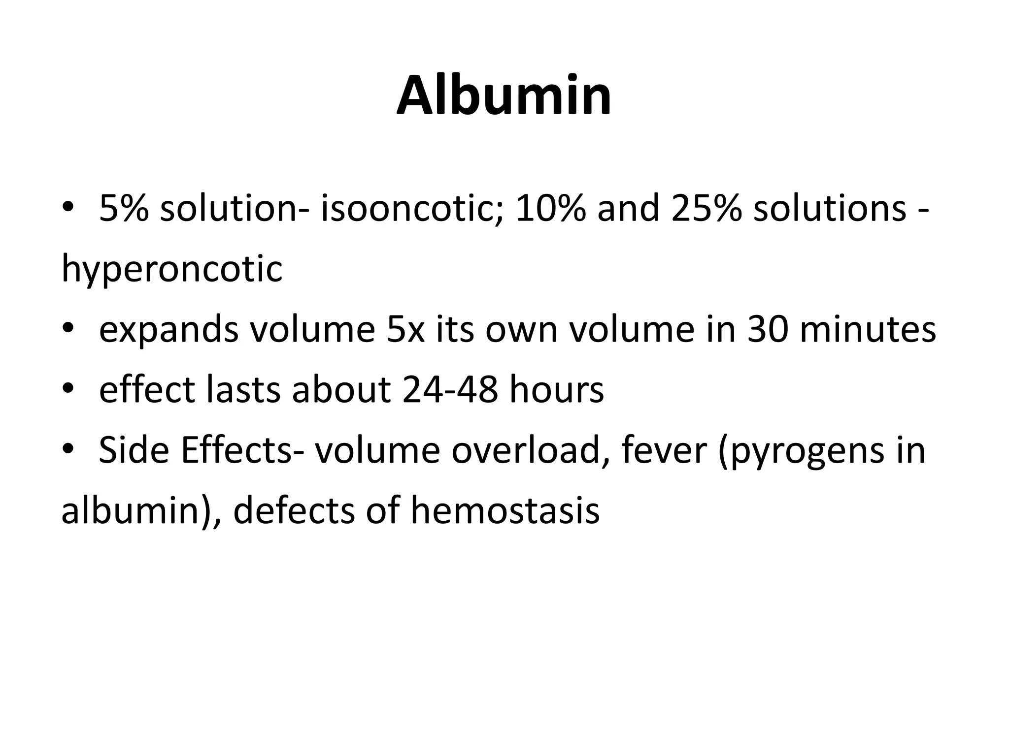 Albumin
• 5% solution- isooncotic; 10% and 25% solutions -
hyperoncotic
• expands volume 5x its own volume in 30 minutes
• effect lasts about 24-48 hours
• Side Effects- volume overload, fever (pyrogens in
albumin), defects of hemostasis
 