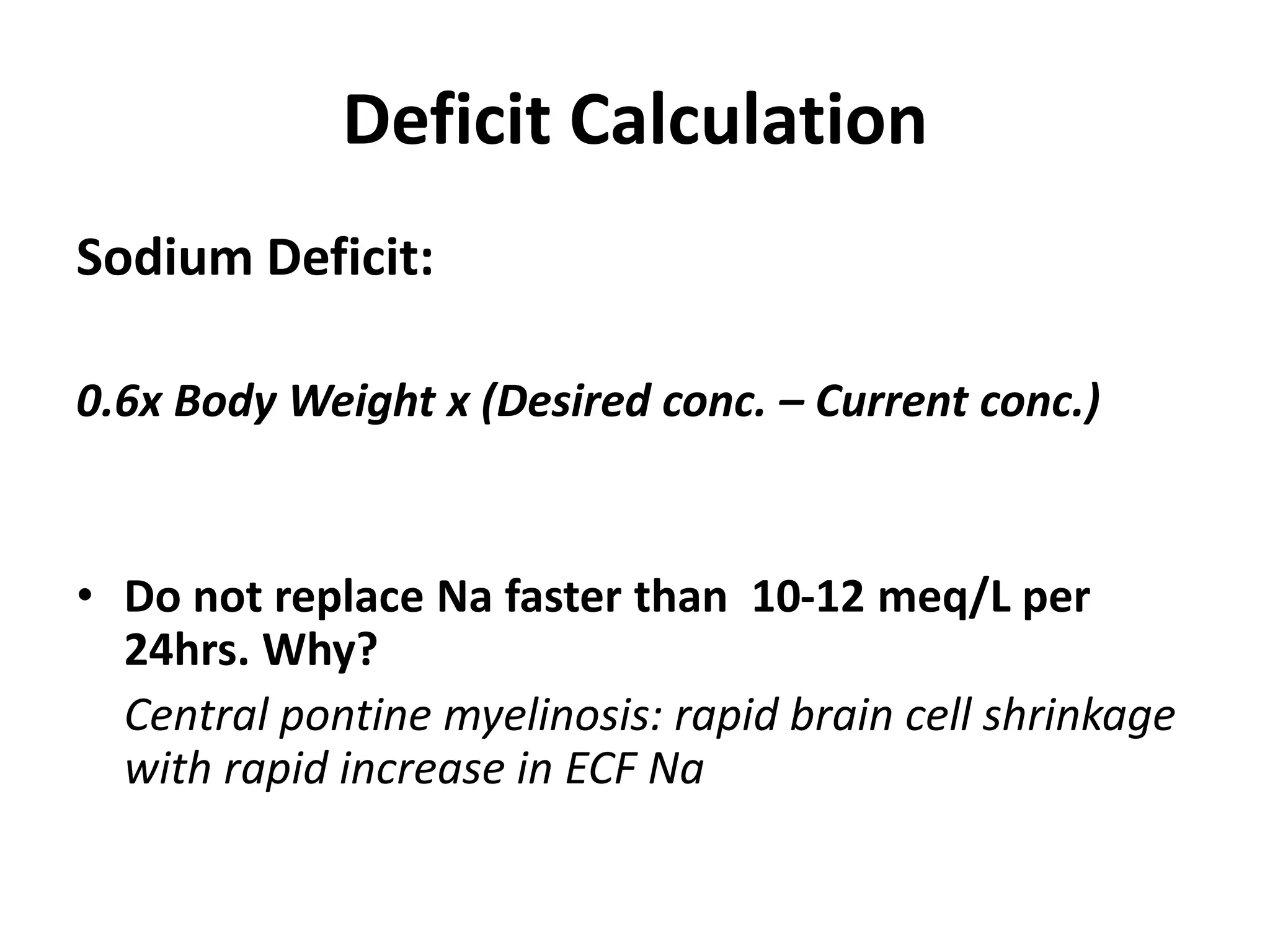 Deficit Calculation
Sodium Deficit:
0.6x Body Weight x (Desired conc. – Current conc.)
• Do not replace Na faster than 10-12 meq/L per
24hrs. Why?
Central pontine myelinosis: rapid brain cell shrinkage
with rapid increase in ECF Na
 