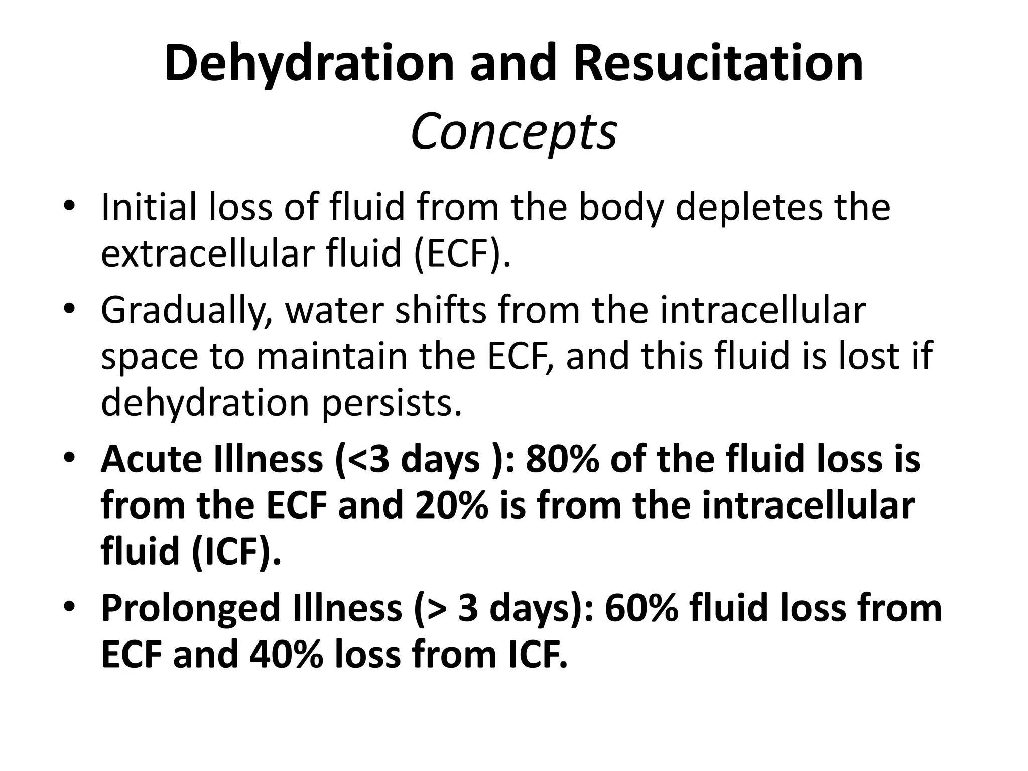 Dehydration and Resucitation
Concepts
• Initial loss of fluid from the body depletes the
extracellular fluid (ECF).
• Gradually, water shifts from the intracellular
space to maintain the ECF, and this fluid is lost if
dehydration persists.
• Acute Illness (<3 days ): 80% of the fluid loss is
from the ECF and 20% is from the intracellular
fluid (ICF).
• Prolonged Illness (> 3 days): 60% fluid loss from
ECF and 40% loss from ICF.
 