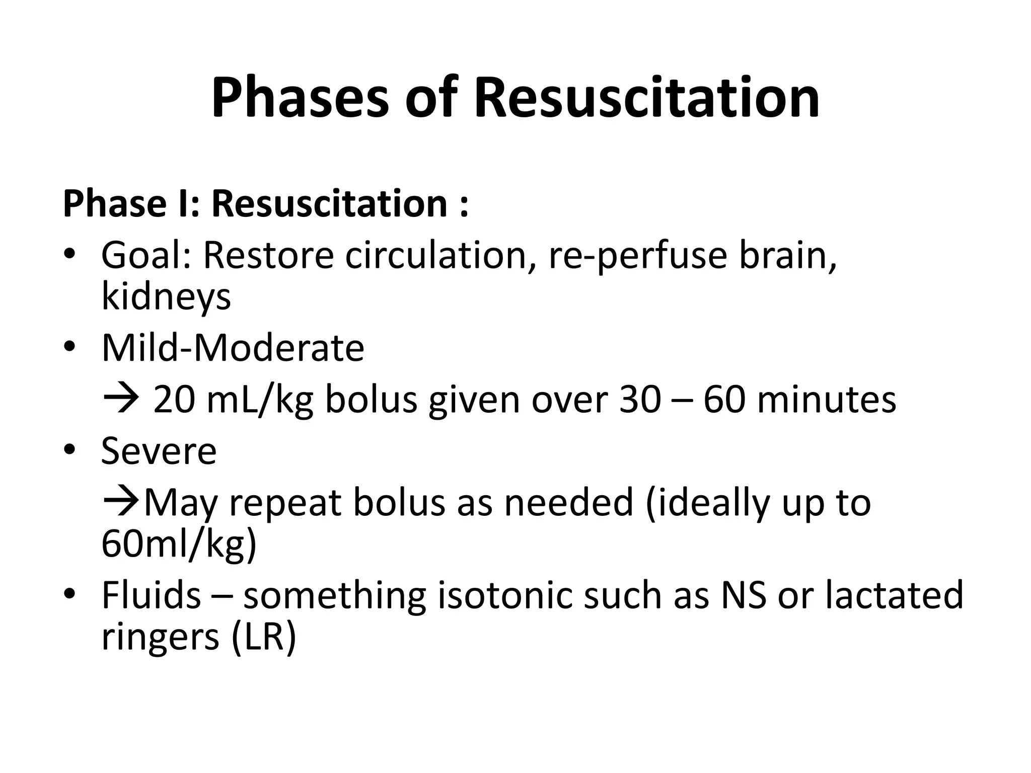 Phases of Resuscitation
Phase I: Resuscitation :
• Goal: Restore circulation, re-perfuse brain,
kidneys
• Mild-Moderate
 20 mL/kg bolus given over 30 – 60 minutes
• Severe
May repeat bolus as needed (ideally up to
60ml/kg)
• Fluids – something isotonic such as NS or lactated
ringers (LR)
 