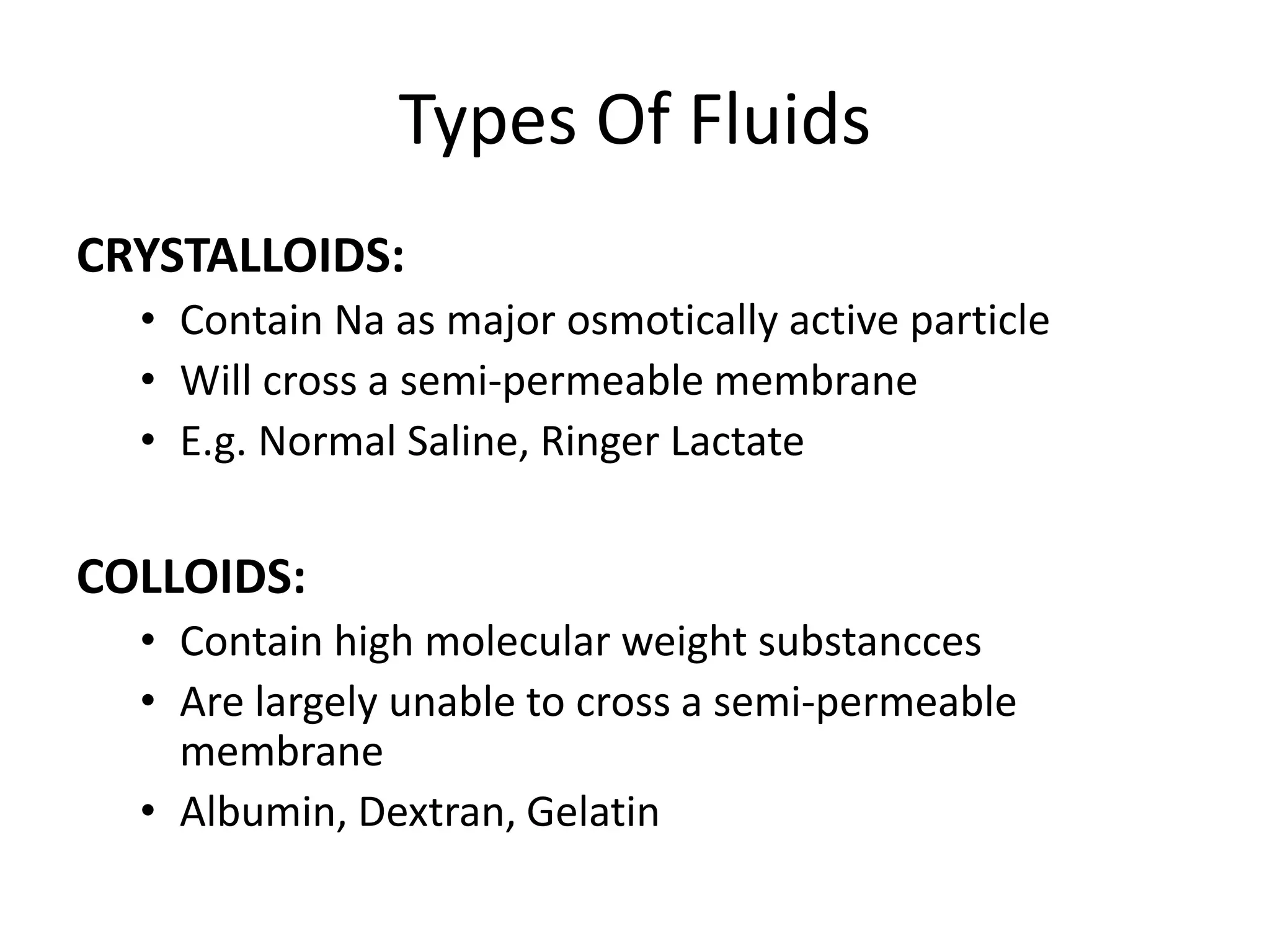 Types Of Fluids
CRYSTALLOIDS:
• Contain Na as major osmotically active particle
• Will cross a semi-permeable membrane
• E.g. Normal Saline, Ringer Lactate
COLLOIDS:
• Contain high molecular weight substancces
• Are largely unable to cross a semi-permeable
membrane
• Albumin, Dextran, Gelatin
 