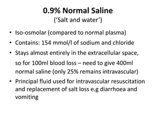 0.9% Normal Saline
(‘Salt and water’)
• Iso-osmolar (compared to normal plasma)
• Contains: 154 mmol/l of sodium and chloride
• Stays almost entirely in the extracellular space,
so for 100ml blood loss – need to give 400ml
normal saline (only 25% remains intravascular)
• Principal fluid used for intravascular resuscitation
and replacement of salt loss e.g diarrhoea and
vomiting
 