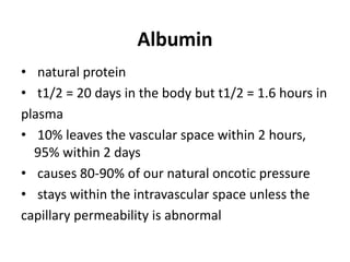 Albumin
• natural protein
• t1/2 = 20 days in the body but t1/2 = 1.6 hours in
plasma
• 10% leaves the vascular space within 2 hours,
95% within 2 days
• causes 80-90% of our natural oncotic pressure
• stays within the intravascular space unless the
capillary permeability is abnormal
 
