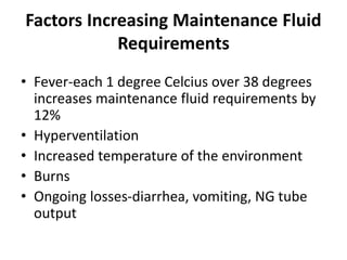 Factors Increasing Maintenance Fluid
Requirements
• Fever-each 1 degree Celcius over 38 degrees
increases maintenance fluid requirements by
12%
• Hyperventilation
• Increased temperature of the environment
• Burns
• Ongoing losses-diarrhea, vomiting, NG tube
output
 