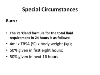 Special Circumstances
Burn :
• The Parkland formula for the total fluid
requirement in 24 hours is as follows:
• 4ml x TBSA (%) x body weight (kg);
• 50% given in first eight hours;
• 50% given in next 16 hours
 