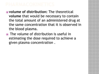 PHARMACOKINETICS
⦿volume of distribution: The theoretical
volume that would be necessary to contain
the total amount of an administered drug at
the same concentration that it is observed in
the blood plasma.
⦿ The volume of distribution is useful in
estimating the dose required to achieve a
given plasma concentration .
 