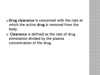 ⦿Drug clearance is concerned with the rate at
which the active drug is removed from the
body.
⦿ Clearance is defined as the rate of drug
elimination divided by the plasma
concentration of the drug.
 
