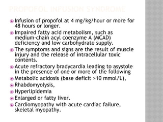 PROPOFOL INFUSION SYNDROME
⦿ Infusion of propofol at 4 mg/kg/hour or more for
48 hours or longer.
⦿ Impaired fatty acid metabolism, such as
medium-chain acyl coenzyme A (MCAD)
deficiency and low carbohydrate supply.
⦿ The symptoms and signs are the result of muscle
injury and the release of intracellular toxic
contents.
⦿ Acute refractory bradycardia leading to asystole
in the presence of one or more of the following
⦿ Metabolic acidosis (base deficit >10 mmol/L),
⦿ Rhabdomyolysis,
⦿ Hyperlipidemia
⦿ Enlarged or fatty liver.
⦿ Cardiomyopathy with acute cardiac failure,
skeletal myopathy.
 