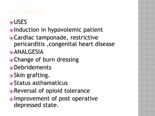 KETAMINE
⦿USES
⦿Induction in hypovolemic patient
⦿Cardiac tamponade, restrictive
pericarditis ,congenital heart disease
⦿ANALGESIA
⦿Change of burn dressing
⦿Debridements
⦿Skin grafting.
⦿Status asthamaticus
⦿Reversal of opioid tolerance
⦿Improvement of post operative
depressed state.
 
