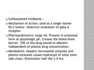 ETOMIDATE
⦿ Carboxylated imidazole .
⦿ Mechanism of action: used as a single isomer
R(+) isomer. Selective modulator of gaba A
receptor.
⦿ Pharmacokinetics: large Vd. Present in unionised
form at physiologic ph. Crosses the blood brain
barrier .70% of the drug bound to albumin
independent of plasma drug concentration.
⦿ Metabolism :hepatic microsomal enzymes and
plasma estarases causes hydrolysis of ethyl ester
side chain. Elimination half life 2-5 hrs.
 