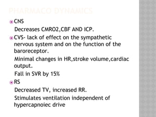 PHARMACO DYNAMICS
⦿CNS
Decreases CMRO2,CBF AND ICP.
⦿CVS- lack of effect on the sympathetic
nervous system and on the function of the
baroreceptor.
Minimal changes in HR,stroke volume,cardiac
output.
Fall in SVR by 15%
⦿RS
Decreased TV, increased RR.
Stimulates ventilation independent of
hypercapnoiec drive
 