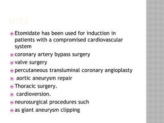 USES
⦿ Etomidate has been used for induction in
patients with a compromised cardiovascular
system
⦿ coronary artery bypass surgery
⦿ valve surgery
⦿ percutaneous transluminal coronary angioplasty
⦿ aortic aneurysm repair
⦿ Thoracic surgery.
⦿ cardioversion.
⦿ neurosurgical procedures such
⦿ as giant aneurysm clipping
 