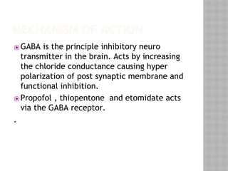 MECHANISM OF ACTION
⦿GABA is the principle inhibitory neuro
transmitter in the brain. Acts by increasing
the chloride conductance causing hyper
polarization of post synaptic membrane and
functional inhibition.
⦿Propofol , thiopentone and etomidate acts
via the GABA receptor.
.
 