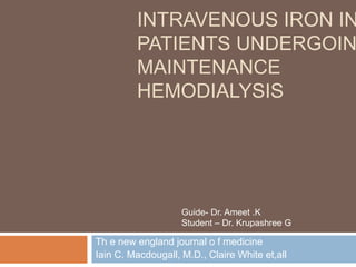 INTRAVENOUS IRON IN
PATIENTS UNDERGOIN
MAINTENANCE
HEMODIALYSIS
Th e new england journal o f medicine
Iain C. Macdougall, M.D., Claire White et,all
Guide- Dr. Ameet .K
Student – Dr. Krupashree G
 