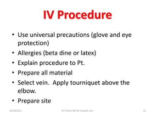 IV Procedure
• Use universal precautions (glove and eye
protection)
• Allergies (beta dine or latex)
• Explain procedure to Pt.
• Prepare all material
• Select vein. Apply tourniquet above the
elbow.
• Prepare site
10/20/2012 Dr.T.V.Rao MD @ Hospital care 10
 