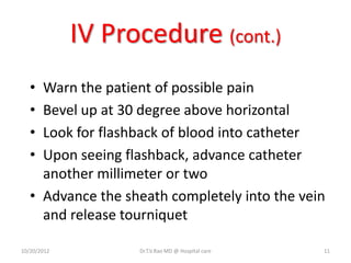 IV Procedure (cont.)
• Warn the patient of possible pain
• Bevel up at 30 degree above horizontal
• Look for flashback of blood into catheter
• Upon seeing flashback, advance catheter
another millimeter or two
• Advance the sheath completely into the vein
and release tourniquet
10/20/2012 Dr.T.V.Rao MD @ Hospital care 11
 