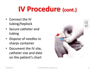 IV Procedure (cont.)
• Connect the IV
tubing/heplock
• Secure catheter and
tubing
• Dispose of needles in
sharps container
• Document the IV site,
catheter size and date
on the patient’s chart
10/20/2012 Dr.T.V.Rao MD @ Hospital care 12
 
