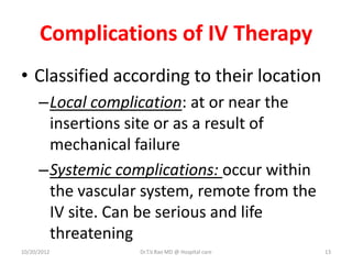 Complications of IV Therapy
• Classified according to their location
–Local complication: at or near the
insertions site or as a result of
mechanical failure
–Systemic complications: occur within
the vascular system, remote from the
IV site. Can be serious and life
threatening
10/20/2012 Dr.T.V.Rao MD @ Hospital care 13
 
