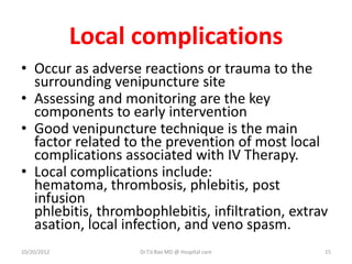 Local complications
• Occur as adverse reactions or trauma to the
surrounding venipuncture site
• Assessing and monitoring are the key
components to early intervention
• Good venipuncture technique is the main
factor related to the prevention of most local
complications associated with IV Therapy.
• Local complications include:
hematoma, thrombosis, phlebitis, post
infusion
phlebitis, thrombophlebitis, infiltration, extrav
asation, local infection, and veno spasm.
10/20/2012 Dr.T.V.Rao MD @ Hospital care 15
 