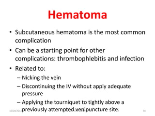 Hematoma
• Subcutaneous hematoma is the most common
complication
• Can be a starting point for other
complications: thrombophlebitis and infection
• Related to:
– Nicking the vein
– Discontinuing the IV without apply adequate
pressure
– Applying the tourniquet to tightly above a
previously attempted venipuncture site.
10/20/2012 Dr.T.V.Rao MD @ Hospital care 16
 