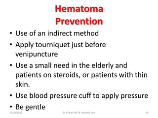 Hematoma
Prevention
• Use of an indirect method
• Apply tourniquet just before
venipuncture
• Use a small need in the elderly and
patients on steroids, or patients with thin
skin.
• Use blood pressure cuff to apply pressure
• Be gentle
10/20/2012 Dr.T.V.Rao MD @ Hospital care 18
 