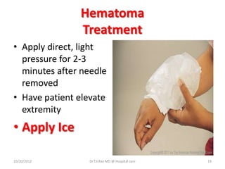 Hematoma
Treatment
• Apply direct, light
pressure for 2-3
minutes after needle
removed
• Have patient elevate
extremity
• Apply Ice
10/20/2012 Dr.T.V.Rao MD @ Hospital care 19
 