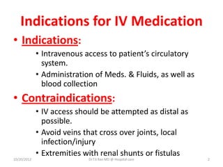 Indications for IV Medication
• Indications:
• Intravenous access to patient’s circulatory
system.
• Administration of Meds. & Fluids, as well as
blood collection
• Contraindications:
• IV access should be attempted as distal as
possible.
• Avoid veins that cross over joints, local
infection/injury
• Extremities with renal shunts or fistulas
10/20/2012 Dr.T.V.Rao MD @ Hospital care 2
 