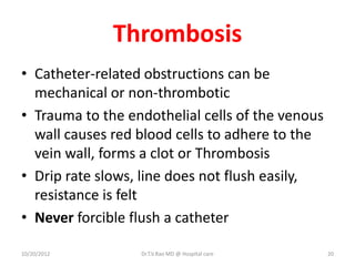 Thrombosis
• Catheter-related obstructions can be
mechanical or non-thrombotic
• Trauma to the endothelial cells of the venous
wall causes red blood cells to adhere to the
vein wall, forms a clot or Thrombosis
• Drip rate slows, line does not flush easily,
resistance is felt
• Never forcible flush a catheter
10/20/2012 Dr.T.V.Rao MD @ Hospital care 20
 