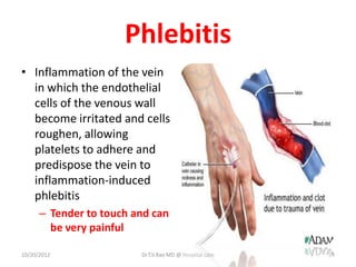 Phlebitis
• Inflammation of the vein
in which the endothelial
cells of the venous wall
become irritated and cells
roughen, allowing
platelets to adhere and
predispose the vein to
inflammation-induced
phlebitis
– Tender to touch and can
be very painful
10/20/2012 Dr.T.V.Rao MD @ Hospital care 24
 