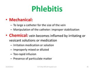 Phlebitis
• Mechanical:
– To large a catheter for the size of the vein
– Manipulation of the catheter: improper stabilization
• Chemical: vein becomes inflamed by irritating or
vesicant solutions or medication
– Irritation medication or solution
– Improperly mixed or diluted
– Too-rapid infusion
– Presence of particulate matter
10/20/2012 Dr.T.V.Rao MD @ Hospital care 26
 