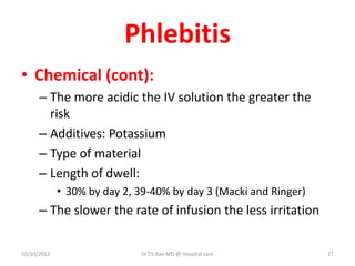 Phlebitis
• Chemical (cont):
– The more acidic the IV solution the greater the
risk
– Additives: Potassium
– Type of material
– Length of dwell:
• 30% by day 2, 39-40% by day 3 (Macki and Ringer)
– The slower the rate of infusion the less irritation
10/20/2012 Dr.T.V.Rao MD @ Hospital care 27
 