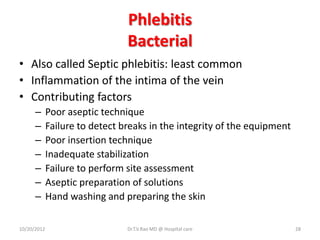 Phlebitis
Bacterial
• Also called Septic phlebitis: least common
• Inflammation of the intima of the vein
• Contributing factors
– Poor aseptic technique
– Failure to detect breaks in the integrity of the equipment
– Poor insertion technique
– Inadequate stabilization
– Failure to perform site assessment
– Aseptic preparation of solutions
– Hand washing and preparing the skin
10/20/2012 Dr.T.V.Rao MD @ Hospital care 28
 