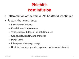 Phlebitis
Post infusion
• Inflammation of the vein 48-96 hr after discontinued
• Factors that contribute:
– Insertion technique
– Condition of the vein used
– Type, compatibility, pH of solution used
– Gauge, size, length, and material
– Dwell time
– Infrequent dressing change
– Host factors: age, gender, age and presence of disease
10/20/2012 Dr.T.V.Rao MD @ Hospital care 29
 