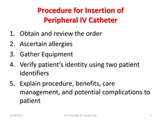 Procedure for Insertion of
Peripheral IV Catheter
1. Obtain and review the order
2. Ascertain allergies
3. Gather Equipment
4. Verify patient’s identity using two patient
identifiers
5. Explain procedure, benefits, care
management, and potential complications to
patient
10/20/2012 Dr.T.V.Rao MD @ Hospital care 3
 