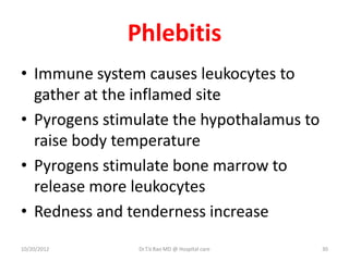 Phlebitis
• Immune system causes leukocytes to
gather at the inflamed site
• Pyrogens stimulate the hypothalamus to
raise body temperature
• Pyrogens stimulate bone marrow to
release more leukocytes
• Redness and tenderness increase
10/20/2012 Dr.T.V.Rao MD @ Hospital care 30
 