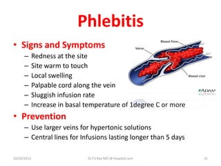 Phlebitis
• Signs and Symptoms
– Redness at the site
– Site warm to touch
– Local swelling
– Palpable cord along the vein
– Sluggish infusion rate
– Increase in basal temperature of 1degree C or more
• Prevention
– Use larger veins for hypertonic solutions
– Central lines for Infusions lasting longer than 5 days
10/20/2012 Dr.T.V.Rao MD @ Hospital care 31
 